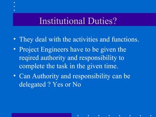 Institutional Duties? They deal with the activities and functions. Project Engineers have to be given the reqired authority and responsibility to complete the task in the given time.  Can Authority and responsibility can be delegated ? Yes or No  