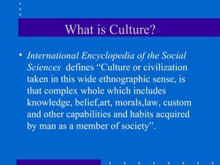 What is Culture? International Encyclopedia of the Social Sciences   defines “Culture or civilization taken in this wide ethnographic sense, is that complex whole which includes knowledge, belief,art, morals,law, custom and other capabilities and habits acquired by man as a member of society”.  