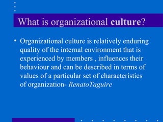 What is organizational  culture ? Organizational culture is relatively enduring quality of the internal environment that is experienced by members , influences their behaviour and can be described in terms of values of a particular set of characteristics of organization-  RenatoTaguire  