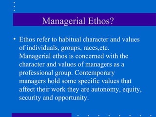 Managerial Ethos? Ethos refer to habitual character and values of individuals, groups, races,etc. Managerial ethos is concerned with the character and values of managers as a professional group. Contemporary managers hold some specific values that affect their work they are autonomy, equity, security and opportunity. 