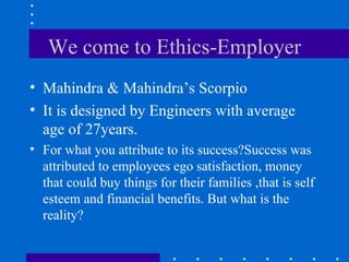 We come to Ethics-Employer Mahindra & Mahindra’s Scorpio It is designed by Engineers with average age of 27years.  For what you attribute to its success?Success was attributed to employees ego satisfaction, money that could buy things for their families ,that is self esteem and financial benefits. But what is the reality? 