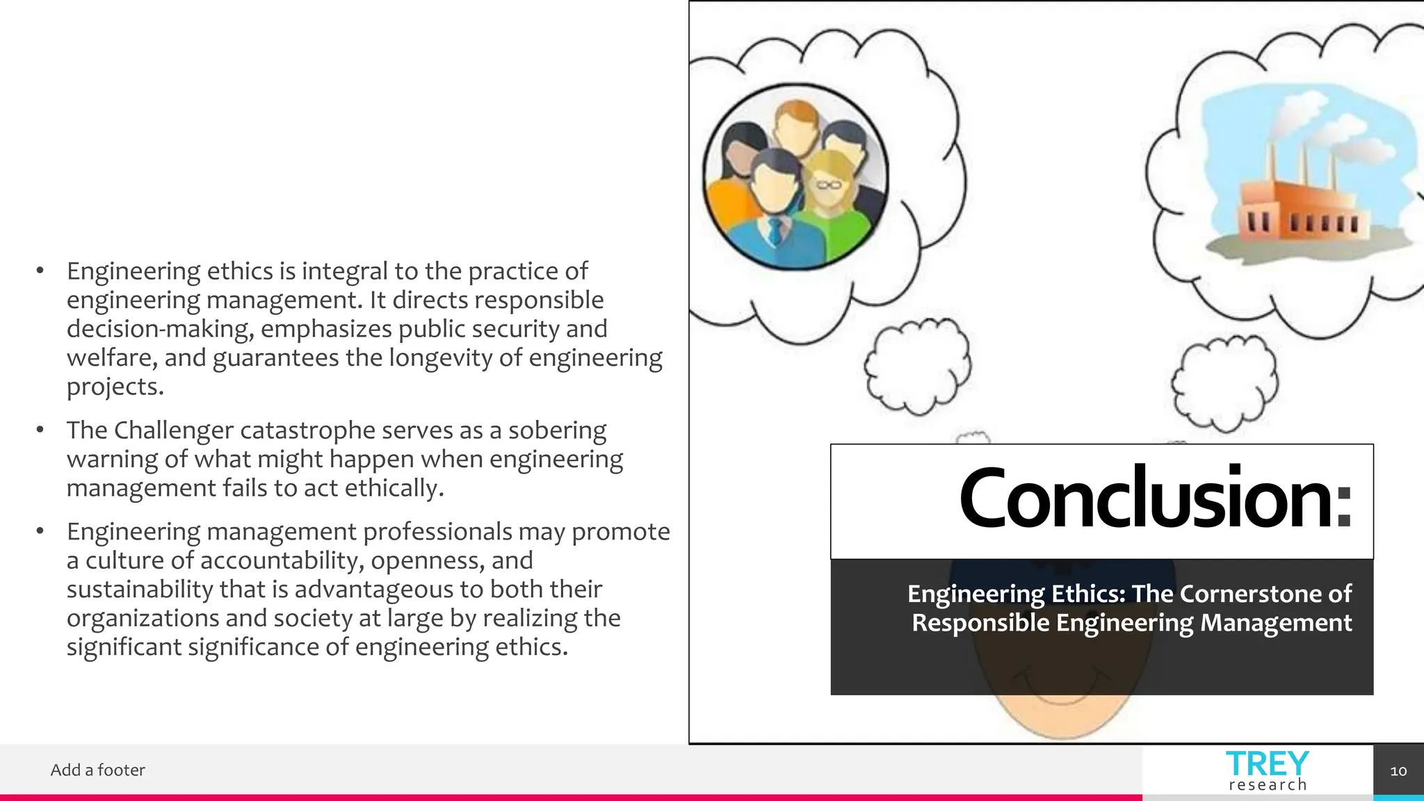 TREY
research
Conclusion:
Engineering Ethics: The Cornerstone of
Responsible Engineering Management
• Engineering ethics is integral to the practice of
engineering management. It directs responsible
decision-making, emphasizes public security and
welfare, and guarantees the longevity of engineering
projects.
• The Challenger catastrophe serves as a sobering
warning of what might happen when engineering
management fails to act ethically.
• Engineering management professionals may promote
a culture of accountability, openness, and
sustainability that is advantageous to both their
organizations and society at large by realizing the
significant significance of engineering ethics.
Add a footer 10
 