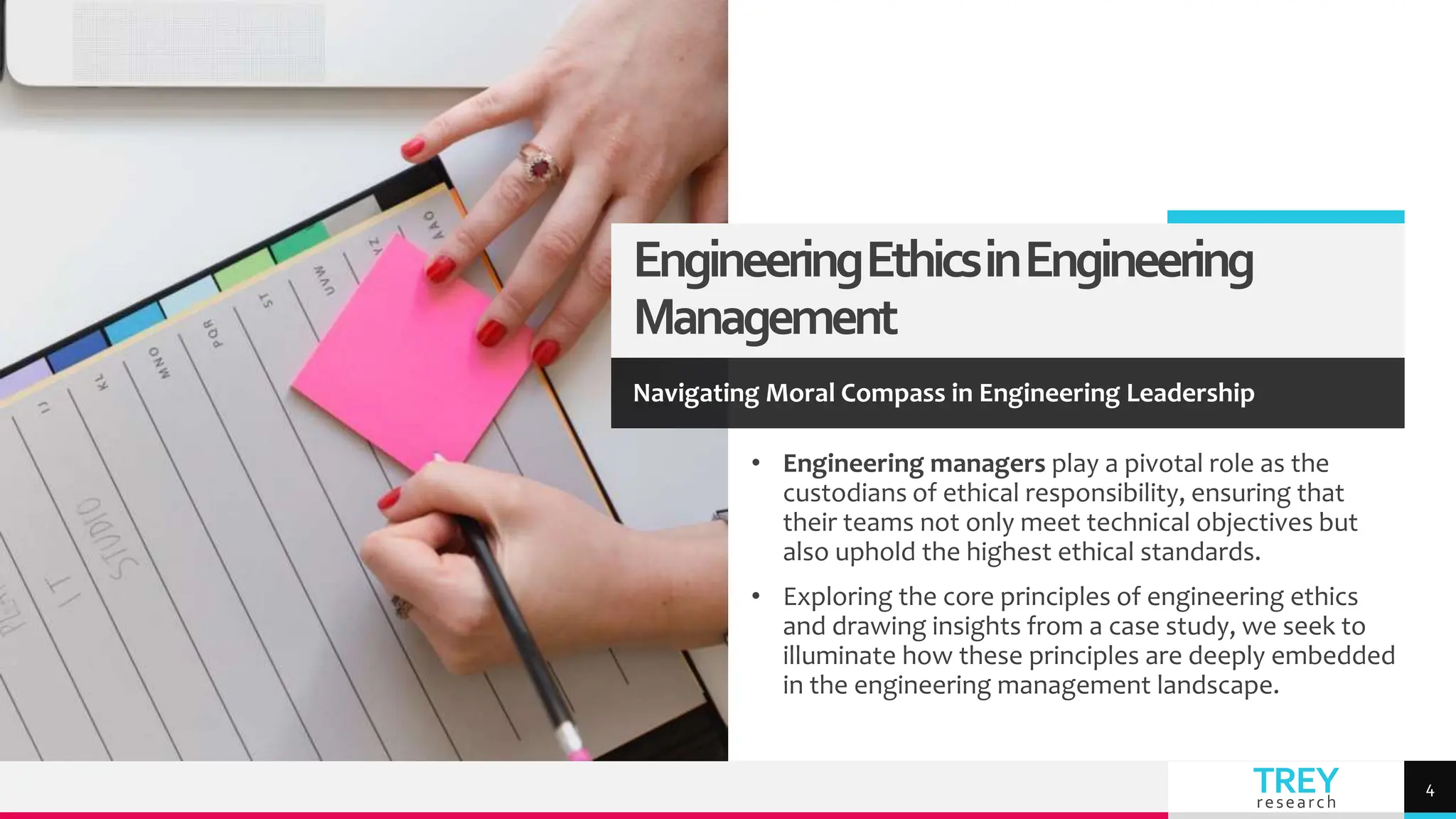 TREY
research
EngineeringEthicsinEngineering
Management
Navigating Moral Compass in Engineering Leadership
• Engineering managers play a pivotal role as the
custodians of ethical responsibility, ensuring that
their teams not only meet technical objectives but
also uphold the highest ethical standards.
• Exploring the core principles of engineering ethics
and drawing insights from a case study, we seek to
illuminate how these principles are deeply embedded
in the engineering management landscape.
4
 
