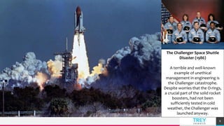 TREY
research
Full screen image with caption
lorem ipsum dolor sit amet
8
The Challenger Space Shuttle
Disaster (1986)
A terrible and well-known
example of unethical
management in engineering is
the Challenger catastrophe.
Despite worries that the O-rings,
a crucial part of the solid rocket
boosters, had not been
sufficiently tested in cold
weather, the Challenger was
launched anyway.
 