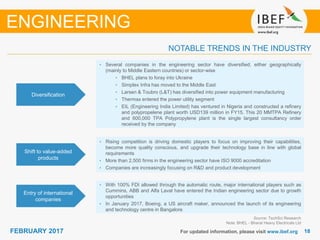 1818FEBRUARY 2017 For updated information, please visit www.ibef.org
NOTABLE TRENDS IN THE INDUSTRY
Source: TechSci Research
Note: BHEL - Bharat Heavy Electricals Ltd
ENGINEERING
Diversification
• Several companies in the engineering sector have diversified, either geographically
(mainly to Middle Eastern countries) or sector-wise
• BHEL plans to foray into Ukraine
• Simplex Infra has moved to the Middle East
• Larsen & Toubro (L&T) has diversified into power equipment manufacturing
• Thermax entered the power utility segment
• EIL (Engineering India Limited) has ventured in Nigeria and constructed a refinery
and polypropelene plant worth USD139 million in FY15. This 20 MMTPA Refinery
and 600,000 TPA Polypropylene plant is the single largest consultancy order
received by the company
Shift to value-added
products
• Rising competition is driving domestic players to focus on improving their capabilities,
become more quality conscious, and upgrade their technology base in line with global
requirements
• More than 2,500 firms in the engineering sector have ISO 9000 accreditation
• Companies are increasingly focusing on R&D and product development
Entry of international
companies
• With 100% FDI allowed through the automatic route, major international players such as
Cummins, ABB and Alfa Laval have entered the Indian engineering sector due to growth
opportunities
• In January 2017, Boeing, a US aircraft maker, announced the launch of its engineering
and technology centre in Bangalore
 