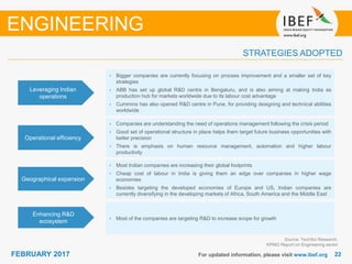 2222FEBRUARY 2017 For updated information, please visit www.ibef.org
STRATEGIES ADOPTED
ENGINEERING
Source: TechSci Research,
KPMG Report on Engineering sector
• Bigger companies are currently focusing on process improvement and a smaller set of key
strategies
• ABB has set up global R&D centre in Bengaluru, and is also aiming at making India as
production hub for markets worldwide due to its labour cost advantage
• Cummins has also opened R&D centre in Pune, for providing designing and technical abilities
worldwide
• Companies are understanding the need of operations management following the crisis period
• Good set of operational structure in place helps them target future business opportunities with
better precision
• There is emphasis on human resource management, automation and higher labour
productivity
• Most Indian companies are increasing their global footprints
• Cheap cost of labour in India is giving them an edge over companies in higher wage
economies
• Besides targeting the developed economies of Europe and US, Indian companies are
currently diversifying in the developing markets of Africa, South America and the Middle East
• Most of the companies are targeting R&D to increase scope for growth
Leveraging Indian
operations
Operational efficiency
Geographical expansion
Enhancing R&D
ecosystem
 