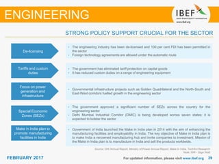 2929FEBRUARY 2017 For updated information, please visit www.ibef.org
Source: DHI Annual Report, Ministry of Power Annual Report, Make in India, TechSci Research
Note: GW - Giga Watt
STRONG POLICY SUPPORT CRUCIAL FOR THE SECTOR
ENGINEERING
De-licensing
• The engineering industry has been de-licensed and 100 per cent FDI has been permitted in
the sector
• Foreign technology agreements are allowed under the automatic route
Tariffs and custom
duties
• The government has eliminated tariff protection on capital goods
• It has reduced custom duties on a range of engineering equipment
Focus on power
generation and
infrastructure
• Governmental infrastructure projects such as Golden Quadrilateral and the North-South and
East-West corridors fuelled growth in the engineering sector
Special Economic
Zones (SEZs)
• The government approved a significant number of SEZs across the country for the
engineering sector
• Delhi Mumbai Industrial Corridor (DMIC) is being developed across seven states; it is
expected to bolster the sector
Make in India plan to
promote manufacturing
facilities in India
• Government of India launched the Make in India plan in 2014 with the aim of enhancing the
manufacturing facilities and employability in India. The key objective of Make in India plan is
to make India a renowned manufacturing hub and invite companies to investment. Mission of
the Make in India plan is to manufacture in India and sell the products worldwide.
 