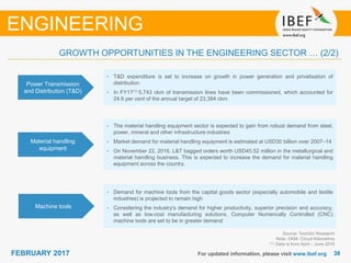 3838FEBRUARY 2017 For updated information, please visit www.ibef.org
Source: TechSci Research
Note: CKM- Circuit Kilometres
(1): Data is from April – June 2016
ENGINEERING
GROWTH OPPORTUNITIES IN THE ENGINEERING SECTOR … (2/2)
Power Transmission
and Distribution (T&D)
• T&D expenditure is set to increase on growth in power generation and privatisation of
distribution
• In FY17(1) 5,743 ckm of transmission lines have been commissioned, which accounted for
24.6 per cent of the annual target of 23,384 ckm
Material handling
equipment
• The material handling equipment sector is expected to gain from robust demand from steel,
power, mineral and other infrastructure industries
• Market demand for material handling equipment is estimated at USD30 billion over 2007–14
• On November 22, 2016, L&T bagged orders worth USD45.52 million in the metallurgical and
material handling business. This is expected to increase the demand for material handling
equipment across the country.
Machine tools
• Demand for machine tools from the capital goods sector (especially automobile and textile
industries) is projected to remain high
• Considering the industry's demand for higher productivity, superior precision and accuracy,
as well as low-cost manufacturing solutions, Computer Numerically Controlled (CNC)
machine tools are set to be in greater demand
 
