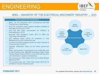 4545FEBRUARY 2017 For updated information, please visit www.ibef.org
ENGINEERING
BHEL – MAINSTAY OF THE ELECTRICAL MACHINERY INDUSTRY ... (2/2)
Key success factors
Boiler
efficiency
Lower
design heat
rate
Better PLFLower
lifecycle cost
Lower
auxiliary
power
consumption
Recent awards and recognitions
• BHEL, On 15th December 2015 commissioned 500 MW
Thermal Unit in West Bengal
• By FY16, cumulative power projects installed worldwide is
estimated to be around 10 GW
• First 800 MW Boiler synchronised for APPDCL at
Krishnapatnam in 2014
• Received PSE Excellence award 2014 for R&D and
Technology development
• ICAI National award (2013) for excellence in Cost
Management for ninth consecutive year
• Conferred the PSE Excellence Award by Indian Chamber of
Commerce (ICC) in 2013
• Awarded “Maharatna” status by the Indian government
(2013)
• BHEL commissioned 3 supercritical units of 660 MW each
in Uttar Pradesh at the 1980 MW coal-based Lalitpur Super
Thermal Power Project (STPP) in June 2016 and has set a
new benchmark in project commissioning
• The company won “DSIJ Award 2015” for the Most Efficient
Maharatna PSU
• The company also won “India Pride Award 2015-16” for
excellence in heavy industries sector
 