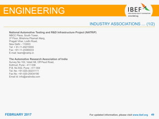 4949FEBRUARY 2017
INDUSTRY ASSOCIATIONS … (1/2)
National Automotive Testing and R&D Infrastructure Project (NATRiP)
NBCC Place, South Tower,
3rd Floor, Bhishma Pitamah Marg,
Pragati Vihar, Lodhi Road,
New Delhi - 110003
Tel: + 91-11-49215555
Fax: +91-11-24369333
E-mail: team@natrip.in
The Automotive Research Association of India
Survey No 102, Vetal Hill, Off Paud Road,
Kothrud, Pune - 411 038
P.B. No 832, Pune - 411 004
Tel. No: +91-020-30231111
Fax No: +91-020-25434190
Email Id: info@araiindia.com
For updated information, please visit www.ibef.org
ENGINEERING
 