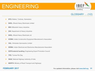 5151FEBRUARY 2017
BTG: Boilers, Turbines, Generators
BHEL: Bharat Heavy Electricals Limited
MHI: Mitsubishi heavy industries
DHI: Department of Heavy industries
BHEL: Bharat Heavy Electricals Ltd
ICEMA: Indian Construction Equipment Manufacturer’s Association
HAL: Hindustan Aeronautics Limited
IEEMA: Indian Electrical and Electronics Manufacturers Association
EEPCmaterial handling: Engineering Export Promotion Council
TPD: Tonnes Per Day
NHAI: National Highway Authority of India
MORTH: Ministry of Road Transport and Highways
For updated information, please visit www.ibef.org
ENGINEERING
GLOSSARY … (1/2)
 