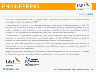 5454FEBRUARY 2017
India Brand Equity Foundation (“IBEF”) engaged TechSci to prepare this presentation and the same has been
prepared by TechSci in consultation with IBEF.
All rights reserved. All copyright in this presentation and related works is solely and exclusively owned by IBEF. The
same may not be reproduced, wholly or in part in any material form (including photocopying or storing it in any
medium by electronic means and whether or not transiently or incidentally to some other use of this presentation),
modified or in any manner communicated to any third party except with the written approval of IBEF.
This presentation is for information purposes only. While due care has been taken during the compilation of this
presentation to ensure that the information is accurate to the best of TechSci and IBEF’s knowledge and belief, the
content is not to be construed in any manner whatsoever as a substitute for professional advice.
TechSci and IBEF neither recommend nor endorse any specific products or services that may have been mentioned in
this presentation and nor do they assume any liability or responsibility for the outcome of decisions taken as a result of
any reliance placed on this presentation.
Neither TechSci nor IBEF shall be liable for any direct or indirect damages that may arise due to any act or omission
on the part of the user due to any reliance placed or guidance taken from any portion of this presentation.
For updated information, please visit www.ibef.org
DISCLAIMER
ENGINEERING
 