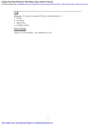 2.1
Situation: A system is separated from its surrounding by a
a. border
b. boundary
c. dashed line
d. dividing surface
SOLUTION
Answer is (b) boundary. See deﬁnition in §2.1.
1
Engineering Fluid Mechanics 10th Edition Elger Solutions Manual
Full Download: http://alibabadownload.com/product/engineering-fluid-mechanics-10th-edition-elger-solutions-manual/
This sample only, Download all chapters at: alibabadownload.com
 