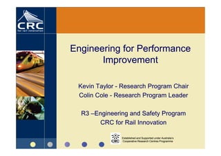 Engineering for Performance
       Improvement

 Kevin Taylor - Research Program Chair
 Colin Cole - Research Program Leader

  R3 –Engineering and Safety Program
        CRC for Rail Innovation

               Established and Supported under Australia’s
               Cooperative Research Centres Programme
 