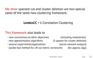 We show sparsest cut and cluster deletion are two special
cases of the same new clustering framework:
LAMBDACC = λ Correlation Clustering
This framework also leads to
- new connections to other objectives (including modularity!)
- new approximation algorithms (2-approx for cluster deletion)
- several experiments/applications (social network analysis)
- (aside) fast method for LPs w/ metric constraints (for approx. algs)
David Gleich · Purdue 19LLNL
 