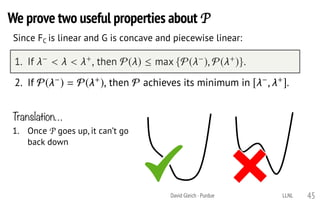 We prove two useful properties about P
David Gleich · Purdue 45
Since FC is linear and G is concave and piecewise linear:P satisﬁes the following two properties:
1. If < < +, then P( )  max {P( ), P( +)}.
2. If P( ) = P( +), then P achieves its minimum in [ , +].
Translation…
1. Once P goes up, it can’t go
back down
LLNL
 
