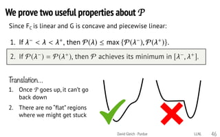 David Gleich · Purdue 46
Since FC is linear and G is concave and piecewise linear:P satisﬁes the following two properties:
1. If < < +, then P( )  max {P( ), P( +)}.
2. If P( ) = P( +), then P achieves its minimum in [ , +].
Translation…
1. Once P goes up, it can’t go
back down
2. There are no “flat” regions
where we might get stuck
We prove two useful properties about P
LLNL
 