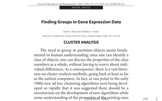 Journal of Biomedicine and Biotechnology • 2005:2 (2005) 215–225 • DOI: 10.1155/JBB.2005.215
REVIEW ARTICLE
Finding Groups in Gene Expression Data
David J. Hand and Nicholas A. Heard
Department of Mathematics, Faculty of Physical Sciences, Imperial College, London SW7 2AZ, UK
Received 11 June 2004; revised 24 August 2004; accepted 24 August 2004
The vast potential of the genomic insight oﬀered by microarray technologies has led to their widespread use since they were in-
troduced a decade ago. Application areas include gene function discovery, disease diagnosis, and inferring regulatory networks.
Microarray experiments enable large-scale, high-throughput investigations of gene activity and have thus provided the data analyst
with a distinctive, high-dimensional ﬁeld of study. Many questions in this ﬁeld relate to ﬁnding subgroups of data proﬁles which are
very similar. A popular type of exploratory tool for ﬁnding subgroups is cluster analysis, and many diﬀerent ﬂavors of algorithms
have been used and indeed tailored for microarray data. Cluster analysis, however, implies a partitioning of the entire data set, and
this does not always match the objective. Sometimes pattern discovery or bump hunting tools are more appropriate. This paper
reviews these various tools for ﬁnding interesting subgroups.
INTRODUCTION
Microarray gene expression studies are now routinely
used to measure the transcription levels of an organism’s
genes at a particular instant of time. These mRNA levels
serve as a proxy for either the level of synthesis of pro-
teins encoded by a gene or perhaps its involvement in a
metabolic pathway. Diﬀerential expression between a con-
trol organism and an experimental or diseased organism
can thus highlight genes whose function is related to the
experimental challenge.
An often cited example is the classiﬁcation of cancer
types (Golub et al [1], Alizadeh et al [2], Bittner et al [3],
croarray slide can typically hold tens of thousands of gene
fragments whose responses here act as the predictor vari-
ables (p), whilst the number of patient tissue samples (n)
available in such studies is much less (for the above exam-
ples, 38 in Golub et al, 96 in Alizadeh et al, 38 in Bittner
et al, 41 in Nielsen et al, 63 in Tibshirani et al, and 80 in
Parmigiani et al).
More generally, beyond such “supervised” classiﬁca-
tion problems, there is interest in identifying groups of
genes with related expression level patterns over time or
across repeated samples, say, even within the same classi-
ﬁcation label type. Typically one will be looking for coreg-
between neighbouring frequencies; analogously for mi-
croarray data, there is evidence of correlation of expres-
sion of genes residing closely to one another on the chro-
mosome (Turkheimer et al [17]). Thus when we come to
look at cluster analysis for microarray data, we will see
a large emphasis on methods which are computationally
suited to cope with the high-dimensional data.
CLUSTER ANALYSIS
The need to group or partition objects seems funda-
mental to human understanding: once one can identify a
class of objects, one can discuss the properties of the class
members as a whole, without having to worry about indi-
vidual diﬀerences. As a consequence, there is a vast litera-
ture on cluster analysis methods, going back at least as far
as the earliest computers. In fact, at one point in the early
1980s new ad hoc clustering algorithms were being devel-
oped so rapidly that it was suggested there should be a
moratorium on the development of new algorithms while
some understanding of the properties of the existing ones
fundamental pro
pairwise similar
such distances i
objects in the da
Cluster anal
based solely on
sist of relatively
Since cluster an
data set, usually
ter. Extensions o
tering, whereby
than one cluster
naturally to such
these ideas (in f
special case of th
rithm) was given
Since the aim
which are simila
how “similarity
clustering this fo
model). In someLLNLDavid Gleich · Purdue 5
 