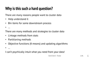 Why is this such a hard question?
There are many reasons people want to cluster data
• Help understand it
• Bin items for some downstream process
• …
There are many methods and strategies to cluster data
• Linkage methods from stats
• Partitioning methods
• Objective functions (K-means) and updating algorithms
• …
I can’t psychically intuit what you need from your data!
LLNLDavid Gleich · Purdue 6
 