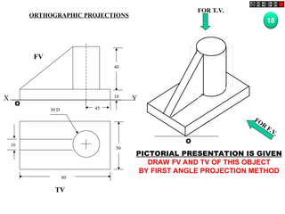 50
80
10
30 D
TV
O
FOR T.V.
FOR
F.V.
PICTORIAL PRESENTATION IS GIVEN
DRAW FV AND TV OF THIS OBJECT
BY FIRST ANGLE PROJECTION METHOD
18
ORTHOGRAPHIC PROJECTIONS
40
10
45
FV
O
X Y
 