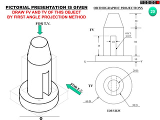 O
20 D
30 D
60 D
TV
10
30
50
10
35
FV
X Y
RECT.
SLOT
FOR T.V.
FOR
F.V.
PICTORIAL PRESENTATION IS GIVEN
DRAW FV AND TV OF THIS OBJECT
BY FIRST ANGLE PROJECTION METHOD
20
ORTHOGRAPHIC PROJECTIONS
TOP VIEW
 