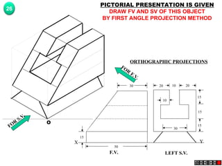 Y
X
F.V. LEFT S.V.
20 20
10
15
15
15
30
10
30
50
15
FOR
S.V.
FOR
F.V.
O
PICTORIAL PRESENTATION IS GIVEN
DRAW FV AND SV OF THIS OBJECT
BY FIRST ANGLE PROJECTION METHOD
26
ORTHOGRAPHIC PROJECTIONS
 