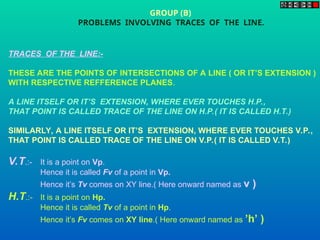 TRACES OF THE LINE:-
THESE ARE THE POINTS OF INTERSECTIONS OF A LINE ( OR IT’S EXTENSION )
WITH RESPECTIVE REFFERENCE PLANES.
A LINE ITSELF OR IT’S EXTENSION, WHERE EVER TOUCHES H.P.,
THAT POINT IS CALLED TRACE OF THE LINE ON H.P.( IT IS CALLED H.T.)
SIMILARLY, A LINE ITSELF OR IT’S EXTENSION, WHERE EVER TOUCHES V.P.,
THAT POINT IS CALLED TRACE OF THE LINE ON V.P.( IT IS CALLED V.T.)
V.T.:- It is a point on Vp.
Hence it is called Fv of a point in Vp.
Hence it’s Tv comes on XY line.( Here onward named as v )
H.T.:- It is a point on Hp.
Hence it is called Tv of a point in Hp.
Hence it’s Fv comes on XY line.( Here onward named as ’h’ )
GROUP (B)
PROBLEMS INVOLVING TRACES OF THE LINE.
 