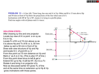 PROBLEM 13 :- A line AB, 75mm long, has one end A in Vp. Other end B is 15 mm above Hp
and 50 mm in front of Vp.Draw the projections of the line when sum of it’s
Inclinations with HP & Vp is 900
, means it is lying in a profile plane.
Find true angles with ref.planes and it’s traces.
a
b
HT
VT
X Y
a’
b’
Side View
( True Length )
a”
b”
(HT)
(VT)
HP
VP
Front view
top view
SOLUTION STEPS:-
After drawing xy line and one projector
Locate top view of A I.e point a on xy as
It is in Vp,
Locate Fv of B i.e.b’15 mm above xy as
it is above Hp.and Tv of B i.e. b, 50 mm
below xy asit is 50 mm in front of Vp
Draw side view structure of Vp and Hp
and locate S.V. of point B i.e. b’’
From this point cut 75 mm distance on Vp and
Mark a’’ as A is in Vp. (This is also VT of line.)
From this point draw locus to left & get a’
Extend SV up to Hp. It will be HT. As it is a Tv
Rotate it and bring it on projector of b.
Now as discussed earlier SV gives TL of line
and at the same time on extension up to Hp & Vp
gives inclinations with those panes.


 