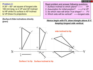 Problem 2:
A 300
– 600
set square of longest side
100 mm long, is in VP and 300
inclined
to HP while it’s surface is 450
inclined
to VP.Draw it’s projections
(Surface & Side inclinations directly
given)
Read problem and answer following questions
1 .Surface inclined to which plane? ------- VP
2. Assumption for initial position? ------// to VP
3. So which view will show True shape? --- FV
4. Which side will be vertical? ------longest side.
c1
X Y
300
450
a’1
b’1
c’1
a
c
a’
a
b1
b’
b
a1
b
c
a’1
b’1
c’1
c’
Hence begin with FV, draw triangle above X-Y
keeping longest side vertical.
Surface // to Vp Surface inclined to Vp
side inclined to Hp
 