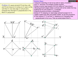 b b1
X Y
a
d
c
o
d’ c’
b’
a’
o’
d’
c’
b’
a’
o’
c1
a1
d1
o1
c 1
b 1
a 1
d 1
o 1
o’1
a’1
b’1
c’1
d’1
Problem 4:A square pyramid 30 mm base side
and 50 mm long axis is resting on it’s apex on Hp,
such that it’s one slant edge is vertical and a
triangular face through it is perpendicular to Vp.
Draw it’s projections.
Solution Steps :
1.Assume it standing on Hp but as said on apex.( inverted ).
2.It’s Tv will show True Shape of base( square)
3.Draw a corner case square of 30 mm sides as Tv(as shown)
Showing all slant edges dotted, as those will not be visible from top.
4.taking 50 mm axis project Fv. ( a triangle)
5.Name all points as shown in illustration.
6.Draw 2nd
Fv keeping o’a’ slant edge vertical & project it’s Tv
7.Make visible lines dark and hidden dotted, as per the procedure.
8.Then redrew 2nd
Tv as final Tv keeping a1o1d1 triangular face
perpendicular to Vp I.e.xy. Then as usual project final Fv.
 