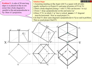 Problem 5: A cube of 50 mm long
edges is so placed on Hp on one
corner that a body diagonal is
parallel to Hp and perpendicular to
Vp Draw it’s projections.
X Y
b
c
d
a
a’ d’ c’
b’
a’
d’
c’
b’
a1
b1
d1
c1
a
1
b
1
d
1
c
1
1’
p’
p’
a’1
d’1
c’1
d’1
Solution Steps:
1.Assuming standing on Hp, begin with Tv,a square with all sides
equally inclined to xy.Project Fv and name all points of FV & TV.
2.Draw a body-diagonal joining c’ with 3’( This can become // to xy)
3.From 1’ drop a perpendicular on this and name it p’
4.Draw 2nd
Fv in which 1’-p’ line is vertical means c’-3’ diagonal
must be horizontal. .Now as usual project Tv..
6.In final Tv draw same diagonal is perpendicular to Vp as said in problem.
Then as usual project final FV.
1’
3’ 1’
3’
 