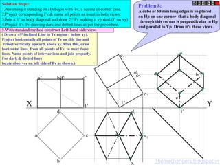 a’ d’ c’
b’
b
c
d
a
a
’
d
’
c
’
b
’
a1
b
d1
c1
d’’
c’’
a’’
b’’
X Y
1’
1’
1’
Problem 8:
A cube of 50 mm long edges is so placed
on Hp on one corner that a body diagonal
through this corner is perpendicular to Hp
and parallel to Vp Draw it’s three views.
Solution Steps:
1.Assuming it standing on Hp begin with Tv, a square of corner case.
2.Project corresponding Fv.& name all points as usual in both views.
3.Join a’1’ as body diagonal and draw 2nd
Fv making it vertical (I’ on xy)
4.Project it’s Tv drawing dark and dotted lines as per the procedure.
5.With standard method construct Left-hand side view.
( Draw a 450
inclined Line in Tv region ( below xy).
Project horizontally all points of Tv on this line and
reflect vertically upward, above xy.After this, draw
horizontal lines, from all points of Fv, to meet these
lines. Name points of intersections and join properly.
For dark & dotted lines
locate observer on left side of Fv as shown.)
Themechangers.blogspot.in
 