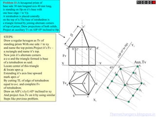 X Y
X1
Y1
o’
o
Fv
Tv
Aux.Tv
(
A
I
P
4
5
0
t
o
H
p
)
450
Problem 11:A hexagonal prism of
base side 30 mm longand axis 40 mm long,
is standing on Hp on it’s base with
one base edge // to Vp.
A tetrahedron is placed centrally
on the top of it.The base of tetrahedron is
a triangle formed by joining alternate corners
of top of prism..Draw projections of both solids.
Project an auxiliary Tv on AIP 450
inclined to Hp.
TL
a’ b’ d’
c’ e’
f’
a
b c
d
e
f
STEPS:
Draw a regular hexagon as Tv of
standing prism With one side // to xy
and name the top points.Project it’s Fv –
a rectangle and name it’s top.
Now join it’s alternate corners
a-c-e and the triangle formed is base
of a tetrahedron as said.
Locate center of this triangle
& locate apex o
Extending it’s axis line upward
mark apex o’
By cutting TL of edge of tetrahedron
equal to a-c. and complete Fv
of tetrahedron.
Draw an AIP ( x1y1) 450
inclined to xy
And project Aux.Tv on it by using similar
Steps like previous problem.
a1
b1
c1
d1
e1
f1
o1
Themechangers.blogspot.in
 
