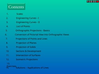 Contents
1. Scales
2. Engineering Curves - I
3. Engineering Curves - II
4. Loci of Points
5. Orthographic Projections - Basics
6. Conversion of Pictorial View into Orthographic Views
7. Projections of Points and Lines
8. Projection of Planes
9. Projection of Solids
10. Sections & Development
11. Intersection of Surfaces
12. Isometric Projections
13.
Exercises
14. Solutions – Applications of Lines
 