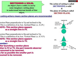 SECTIONING A SOLID.
SECTIONING A SOLID.
An object ( here a solid ) is cut by
An object ( here a solid ) is cut by
some imaginary cutting plane
some imaginary cutting plane
to understand internal details of that
to understand internal details of that
object.
object.
The action of cutting is called
The action of cutting is called
SECTIONING
SECTIONING a solid
a solid
&
&
The plane of cutting is called
The plane of cutting is called
SECTION PLANE.
SECTION PLANE.
o cutting actions means section planes are recommended
cutting actions means section planes are recommended.
.
Section Plane perpendicular to Vp and inclined to Hp.
Section Plane perpendicular to Vp and inclined to Hp.
This is a definition of an Aux. Inclined Plane i.e. A.I.P.)
This is a definition of an Aux. Inclined Plane i.e. A.I.P.)
NOTE:- This section plane appears
NOTE:- This section plane appears
as a straight line in FV.
as a straight line in FV.
Section Plane perpendicular to Hp and inclined to Vp.
Section Plane perpendicular to Hp and inclined to Vp.
This is a definition of an Aux. Vertical Plane i.e. A.V.P.)
This is a definition of an Aux. Vertical Plane i.e. A.V.P.)
NOTE:- This section plane appears
NOTE:- This section plane appears
as a straight line in TV.
as a straight line in TV.
member:-
member:-
fter launching a section plane
fter launching a section plane
ther in FV or TV, the part towards observer
ther in FV or TV, the part towards observer
assumed to be removed.
assumed to be removed.
s far as possible the smaller part is
s far as possible the smaller part is
ssumed to be removed.
ssumed to be removed.
OBSERVER
OBSERVER
ASSUME
ASSUME
UPPER PART
UPPER PART
REMOVED
REMOVED SECTON
PLANE
SECTON
PLANE
IN
FV.
IN
FV.
OBSERVER
OBSERVER
ASSUME
ASSUME
LOWER PART
LOWER PART
REMOVED
REMOVED
SECTON PLANE
SECTON PLANE
IN TV.
IN TV.
(A)
(A)
(B)
(B)
 