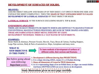 DEVELOPMENT OF SURFACES OF SOLIDS.
DEVELOPMENT OF SURFACES OF SOLIDS.
MEANING:-
MEANING:-
ASSUME OBJECT HOLLOW AND MADE-UP OF THIN SHEET. CUT OPEN IT FROM ONE SIDE AND
ASSUME OBJECT HOLLOW AND MADE-UP OF THIN SHEET. CUT OPEN IT FROM ONE SIDE AND
UNFOLD THE SHEET COMPLETELY. THEN THE
UNFOLD THE SHEET COMPLETELY. THEN THE SHAPE OF THAT UNFOLDED SHEET IS CALLED
SHAPE OF THAT UNFOLDED SHEET IS CALLED
DEVELOPMENT OF LATERLAL SUEFACES
DEVELOPMENT OF LATERLAL SUEFACES OF THAT OBJECT OR SOLID.
OF THAT OBJECT OR SOLID.
LATERLAL SURFACE
LATERLAL SURFACE IS THE SURFACE EXCLUDING SOLID’S TOP & BASE.
IS THE SURFACE EXCLUDING SOLID’S TOP & BASE.
ENGINEERING APLICATION
ENGINEERING APLICATION:
:
THERE ARE SO MANY PRODUCTS OR OBJECTS WHICH ARE DIFFICULT TO MANUFACTURE BY
THERE ARE SO MANY PRODUCTS OR OBJECTS WHICH ARE DIFFICULT TO MANUFACTURE BY
CONVENTIONAL MANUFACTURING PROCESSES, BECAUSE OF THEIR SHAPES AND SIZES.
CONVENTIONAL MANUFACTURING PROCESSES, BECAUSE OF THEIR SHAPES AND SIZES.
THOSE ARE FABRICATED IN SHEET METAL INDUSTRY BY USING
THOSE ARE FABRICATED IN SHEET METAL INDUSTRY BY USING
DEVELOPMENT TECHNIQUE. THERE IS A VAST RANGE OF SUCH OBJECTS.
DEVELOPMENT TECHNIQUE. THERE IS A VAST RANGE OF SUCH OBJECTS.
EXAMPLES:-
EXAMPLES:-
Boiler Shells & chimneys, Pressure Vessels, Shovels, Trays, Boxes & Cartons, Feeding Hoppers,
Boiler Shells & chimneys, Pressure Vessels, Shovels, Trays, Boxes & Cartons, Feeding Hoppers,
Large Pipe sections, Body & Parts of automotives, Ships, Aeroplanes and many more.
Large Pipe sections, Body & Parts of automotives, Ships, Aeroplanes and many more.
WHAT IS
WHAT IS
OUR OBJECTIVE
OUR OBJECTIVE
IN THIS TOPIC ?
IN THIS TOPIC ?
To learn methods of development of surfaces of
To learn methods of development of surfaces of
different solids, their sections and frustums
different solids, their sections and frustums.
.
1. Development is different drawing than PROJECTIONS.
1. Development is different drawing than PROJECTIONS.
2. It is a shape showing AREA, means it’s a 2-D plain drawing.
2. It is a shape showing AREA, means it’s a 2-D plain drawing.
3. Hence all dimensions of it must be TRUE dimensions.
3. Hence all dimensions of it must be TRUE dimensions.
4. As it is representing shape of an un-folded sheet, no edges can remain hidden
4. As it is representing shape of an un-folded sheet, no edges can remain hidden
And hence DOTTED LINES are never shown on development.
And hence DOTTED LINES are never shown on development.
But before going ahead,
But before going ahead,
note following
note following
Important
Important points
points.
.
Study illustrations given on next page carefully.
Study illustrations given on next page carefully.
 