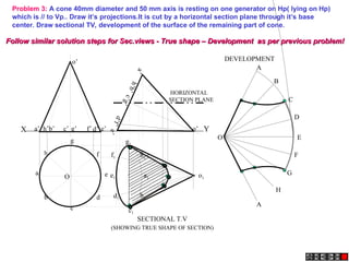 X Y
e’
a’ b’ d’
c’ g’ f’
h’
a
’
h
’
b
’
e
’
c
’
g
’
d
’
f
’
o’
o’
Problem 3: A cone 40mm diameter and 50 mm axis is resting on one generator on Hp( lying on Hp)
which is // to Vp.. Draw it’s projections.It is cut by a horizontal section plane through it’s base
center. Draw sectional TV, development of the surface of the remaining part of cone.
A
B
C
D
E
F
A
G
H
O
a1
h1
g1
f1
e1
d1
c1
b1
o1
SECTIONAL T.V
DEVELOPMENT
(SHOWING TRUE SHAPE OF SECTION)
HORIZONTAL
SECTION PLANE
h
a
b
c
d
e
g
f
O
Follow similar solution steps for Sec.views - True shape – Development as per previous problem!
Follow similar solution steps for Sec.views - True shape – Development as per previous problem!
 