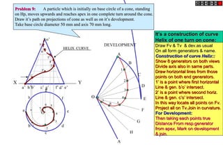X Y
e’
a’ b’ d’
c’ g’ f’
h’
o’
h
a
b
c
d
e
g
f
O
DEVELOPMENT
A
B
C
D
E
F
A
G
H
O
O
1
1
2
2
3
3
4
4
6
6 5
5
7
7
1’
1’
2’
2’
3’
3’
4’
4’
5’
5’
6’
6’
7’
7’
1
1
2
2
3
3
4
4
5
5
6
6
7
7
HELIX CURVE
HELIX CURVE
Problem 9:
Problem 9: A particle which is initially on base circle of a cone, standing
A particle which is initially on base circle of a cone, standing
on Hp, moves upwards and reaches apex in one complete turn around the cone.
on Hp, moves upwards and reaches apex in one complete turn around the cone.
Draw it’s path on projections of cone as well as on it’s development.
Draw it’s path on projections of cone as well as on it’s development.
Take base circle diameter 50 mm and axis 70 mm long.
Take base circle diameter 50 mm and axis 70 mm long.
It’s a construction of curve
It’s a construction of curve
Helix of one turn on cone
Helix of one turn on cone:
:
Draw Fv & Tv & dev.as usual
Draw Fv & Tv & dev.as usual
On all form generators & name.
On all form generators & name.
Construction of curve Helix::
Construction of curve Helix::
Show 8 generators on both views
Show 8 generators on both views
Divide axis also in same parts.
Divide axis also in same parts.
Draw horizontal lines from those
Draw horizontal lines from those
points on both end generators.
points on both end generators.
1’ is a point where first horizontal
1’ is a point where first horizontal
Line & gen. b’o’ intersect.
Line & gen. b’o’ intersect.
2’ is a point where second horiz.
2’ is a point where second horiz.
Line & gen. c’o’ intersect.
Line & gen. c’o’ intersect.
In this way locate all points on Fv.
In this way locate all points on Fv.
Project all on Tv.Join in curvature.
Project all on Tv.Join in curvature.
For Development:
For Development:
Then taking each points true
Then taking each points true
Distance From resp.generator
Distance From resp.generator
from apex, Mark on development
from apex, Mark on development
& join.
& join.
 