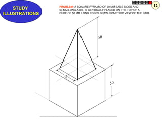 50
Z
STUDY
ILLUSTRATIONS
PROBLEM: A SQUARE PYRAMID OF 30 MM BASE SIDES AND
50 MM LONG AXIS, IS CENTRALLY PLACED ON THE TOP OF A
CUBE OF 50 MM LONG EDGES.DRAW ISOMETRIC VIEW OF THE PAIR.
50
3
0
12
 