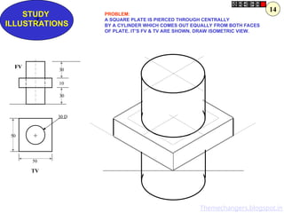 Z
STUDY
ILLUSTRATIONS
50
50
30 D
30
10
30
+
FV
TV
PROBLEM:
A SQUARE PLATE IS PIERCED THROUGH CENTRALLY
BY A CYLINDER WHICH COMES OUT EQUALLY FROM BOTH FACES
OF PLATE. IT’S FV & TV ARE SHOWN. DRAW ISOMETRIC VIEW.
14
Themechangers.blogspot.in
 