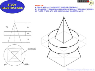 Z
STUDY
ILLUSTRATIONS
30
10
30
60 D
40 SQUARE
FV
TV
PROBLEM:
A CIRCULAR PLATE IS PIERCED THROUGH CENTRALLY
BY A SQUARE PYRAMID WHICH COMES OUT EQUALLY FROM BOTH FACES
OF PLATE. IT’S FV & TV ARE SHOWN. DRAW ISOMETRIC VIEW.
15
Themechangers.blogspot.in
 