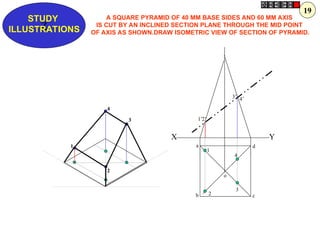 a
b c
d
1
2
3
4
o
1’
4’
3’
2’
1
2
4
3
X Y
Z
STUDY
ILLUSTRATIONS
A SQUARE PYRAMID OF 40 MM BASE SIDES AND 60 MM AXIS
IS CUT BY AN INCLINED SECTION PLANE THROUGH THE MID POINT
OF AXIS AS SHOWN.DRAW ISOMETRIC VIEW OF SECTION OF PYRAMID.
19
 