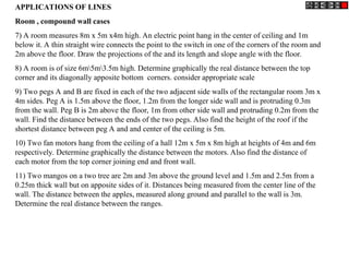APPLICATIONS OF LINES
Room , compound wall cases
7) A room measures 8m x 5m x4m high. An electric point hang in the center of ceiling and 1m
below it. A thin straight wire connects the point to the switch in one of the corners of the room and
2m above the floor. Draw the projections of the and its length and slope angle with the floor.
8) A room is of size 6m5m3.5m high. Determine graphically the real distance between the top
corner and its diagonally apposite bottom corners. consider appropriate scale
9) Two pegs A and B are fixed in each of the two adjacent side walls of the rectangular room 3m x
4m sides. Peg A is 1.5m above the floor, 1.2m from the longer side wall and is protruding 0.3m
from the wall. Peg B is 2m above the floor, 1m from other side wall and protruding 0.2m from the
wall. Find the distance between the ends of the two pegs. Also find the height of the roof if the
shortest distance between peg A and and center of the ceiling is 5m.
10) Two fan motors hang from the ceiling of a hall 12m x 5m x 8m high at heights of 4m and 6m
respectively. Determine graphically the distance between the motors. Also find the distance of
each motor from the top corner joining end and front wall.
11) Two mangos on a two tree are 2m and 3m above the ground level and 1.5m and 2.5m from a
0.25m thick wall but on apposite sides of it. Distances being measured from the center line of the
wall. The distance between the apples, measured along ground and parallel to the wall is 3m.
Determine the real distance between the ranges.
 