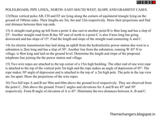 POLES,ROADS, PIPE LINES,, NORTH- EAST-SOUTH WEST, SLOPE AND GRADIENT CASES.
12)Three vertical poles AB, CD and EF are lying along the corners of equilateral triangle lying on the
ground of 100mm sides. Their lengths are 5m, 8m and 12m respectively. Draw their projections and find
real distance between their top ends.
13) A straight road going up hill from a point A due east to another point B is 4km long and has a slop of
250
. Another straight road from B due 300
east of north to a point C is also 4 kms long but going
downward and has slope of 150
. Find the length and slope of the straight road connecting A and C.
14) An electric transmission line laid along an uphill from the hydroelectric power station due west to a
substation is 2km long and has a slop of 300
. Another line from the substation, running W 450
N to
village, is 4km long and laid on the ground level. Determine the length and slope of the proposed
telephone line joining the the power station and village.
15) Two wire ropes are attached to the top corner of a 15m high building. The other end of one wire rope
is attached to the top of the vertical pole 5m high and the rope makes an angle of depression of 450
. The
rope makes 300
angle of depression and is attached to the top of a 2m high pole. The pole in the top view
are 2m apart. Draw the projections of the wire ropes.
16) Two hill tops A and B are 90m and 60m above the ground level respectively. They are observed from
the point C, 20m above the ground. From C angles and elevations for A and B are 450
and 300
respectively. From B angle of elevation of A is 450
. Determine the two distances between A, B and C.
Themechangers.blogspot.in
 