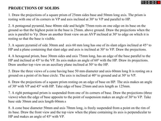 PROJECTIONS OF SOLIDS
1. Draw the projections of a square prism of 25mm sides base and 50mm long axis. The prism is
resting with one of its corners in VP and axis inclined at 300
to VP and parallel to HP.
2. A pentagonal pyramid, base 40mm side and height 75mm rests on one edge on its base on the
ground so that the highest point in the base is 25mm. above ground. Draw the projections when the
axis is parallel to Vp. Draw an another front view on an AVP inclined at 300
to edge on which it is
resting so that the base is visible.
3. A square pyramid of side 30mm and axis 60 mm long has one of its slant edges inclined at 450
to
HP and a plane containing that slant edge and axis is inclined at 300
to VP. Draw the projections.
4. A hexagonal prism, base 30mm sides and axis 75mm long, has an edge of the base parallel to the
HP and inclined at 450
to the VP. Its axis makes an angle of 600
with the HP. Draw its projections.
Draw another top view on an auxiliary plane inclined at 500
to the HP.
5. Draw the three views of a cone having base 50 mm diameter and axis 60mm long It is resting on a
ground on a point of its base circle. The axis is inclined at 400
to ground and at 300
to VP.
6. Draw the projections of a square prism resting on an edge of base on HP. The axis makes an angle
of 300
with VP and 450
with HP. Take edge of base 25mm and axis length as 125mm.
7. A right pentagonal prism is suspended from one of its corners of base. Draw the projections (three
views) when the edge of base apposite to the point of suspension makes an angle of 300
to VP. Take
base side 30mm and axis length 60mm.s
8. A cone base diameter 50mm and axis 70mm long, is freely suspended from a point on the rim of
its base. Draw the front view and the top view when the plane containing its axis is perpendicular to
HP and makes an angle of 450
with VP.
 