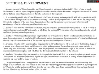 1) A square pyramid of 30mm base sides and 50mm long axis is resting on its base in HP. Edges of base is equally
inclined to VP. It is cut by section plane perpendicular to VP and inclined at 450 to HP. The plane cuts the axis at 10mm
above the base. Draw the projections of the solid and show its development.
2) A hexagonal pyramid, edge of base 30mm and axis 75mm, is resting on its edge on HP which is perpendicular toVP.
The axis makes an angle of 300to HP. the solid is cut by a section plane perpendicular to both HP and VP, and passing
through the mid point of the axis. Draw the projections showing the sectional view, true shape of section and
development of surface of a cut pyramid containing apex.
3) A cone of base diameter 60mm and axis 80mm, long has one of its generators in VP and parallel to HP. It is cut by a
section plane perpendicular HP and parallel to VP. Draw the sectional FV, true shape of section and develop the lateral
surface of the cone containing the apex.
4) A cube of 50mm long slid diagonal rest on ground on one of its corners so that the solid diagonal is vertical and an
edge through that corner is parallel to VP. A horizontal section plane passing through midpoint of vertical solid diagonal
cuts the cube. Draw the front view of the sectional top view and development of surface.
5) A vertical cylinder cut by a section plane perpendicular to VP and inclined to HP in such a way that the true shape of
a section is an ellipse with 50mm and 80mm as its minor and major axes. The smallest generator on the cylinder is
20mm long after it is cut by a section plane. Draw the projections and show the true shape of the section. Also find the
inclination of the section plane with HP. Draw the development of the lower half of the cylinder.
6) A cube of 75mm long edges has its vertical faces equally inclined to VP. It is cut by a section plane perpendicular to
VP such that the true shape of section is regular hexagon. Determine the inclination of cutting plane with HP.Draw the
sectional top view and true shape of section.
7) The pyramidal portion of a half pyramidal and half conical solid has a base ofthree sides, each 30mm long. The
length of axis is 80mm. The solid rest on its base with the side of the pyramid base perpendicular to VP. A plane parallel
to VP cuts the solid at a distance of 10mm from the top view of the axis. Draw sectional front view and true shape of
section. Also develop the lateral surface of the cut solid.
SECTION & DEVELOPMENT
 