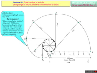 INVOLUTE OF A CIRCLE
String length MORE than D
1 2 3 4 5 6 7 8
P
1
2
3
4
5
6
7
8
P3
3
to
p
P4
4 to p
P5
5
t
o
p
P7
7
to
p
P6
6
to
p
P2
2
to
p
P1
1
t
o
p
165 mm
(more than D)
D
p8
Solution Steps:
In this case string length is more
than  D.
But remember!
Whatever may be the length of
string, mark  D distance
horizontal i.e.along the string
and divide it in 8 number of
equal parts, and not any other
distance. Rest all steps are same
as previous INVOLUTE. Draw
the curve completely.
Problem 18: Draw Involute of a circle.
String length is MORE than the circumference of circle.
 
