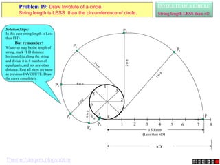 1 2 3 4 5 6 7 8
P
1
2
3
4
5
6
7
8
P3
3
to
p
P4
4 to p
P5
5
t
o
p
P7
7
to
p
P6
6
to
p
P2
2
to
p
P1
1
t
o
p
150 mm
(Less than D)
D
INVOLUTE OF A CIRCLE
String length LESS than D
Problem 19: Draw Involute of a circle.
String length is LESS than the circumference of circle.
Solution Steps:
In this case string length is Less
than  D.
But remember!
Whatever may be the length of
string, mark  D distance
horizontal i.e.along the string
and divide it in 8 number of
equal parts, and not any other
distance. Rest all steps are same
as previous INVOLUTE. Draw
the curve completely.
Themechangers.blogspot.in
 