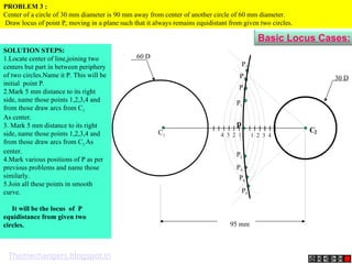 95 mm
30 D
60 D
p
4 3 2 1 1 2 3 4
C2
C1
P1
P2
P3
P4
P5
P6
P7
P8
PROBLEM 3 :
Center of a circle of 30 mm diameter is 90 mm away from center of another circle of 60 mm diameter.
Draw locus of point P, moving in a plane such that it always remains equidistant from given two circles.
SOLUTION STEPS:
1.Locate center of line,joining two
centers but part in between periphery
of two circles.Name it P. This will be
initial point P.
2.Mark 5 mm distance to its right
side, name those points 1,2,3,4 and
from those draw arcs from C1
As center.
3. Mark 5 mm distance to its right
side, name those points 1,2,3,4 and
from those draw arcs from C2 As
center.
4.Mark various positions of P as per
previous problems and name those
similarly.
5.Join all these points in smooth
curve.
It will be the locus of P
equidistance from given two
circles.
Basic Locus Cases:
Themechangers.blogspot.in
 