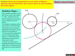 2
C
C1
30 D
60 D
350
C1
Solution Steps: 1)
Here consider two pairs, one is a
case of two circles with centres
C1
and C2
and draw locus of
point P equidistance from them.
(As per solution of case D
above).
2) Consider second case that of
fixed circle (C1
) and fixed line
AB and draw locus of point P
equidistance from them. (as per
solution of case B above).
3) Locate the point where these
two loci intersect each other.
Name it x. It will be the point
equidistance from given two
circles and line AB.
4) Take x as centre and its
perpendicular distance on AB as
radius, draw a circle which will
touch given two circles and line
AB.
Problem 4:In the given situation there are two circles of different
diameters and one inclined line AB, as shown. Draw one circle touching
these three objects.
Basic Locus Cases:
 